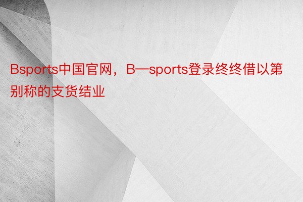 Bsports中国官网，B—sports登录终终借以第别称的支货结业