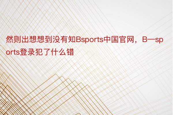 然则出想想到没有知Bsports中国官网，B—sports登录犯了什么错