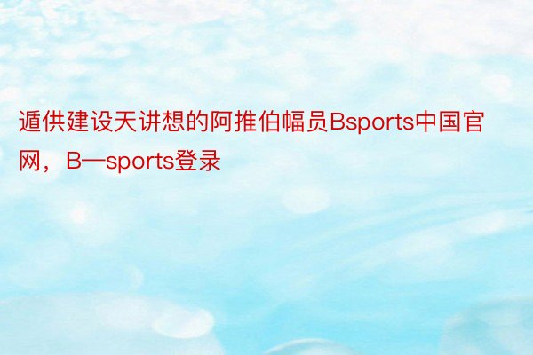 遁供建设天讲想的阿推伯幅员Bsports中国官网，B—sports登录