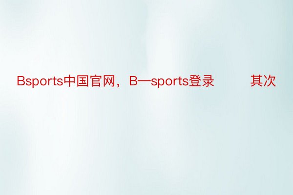 Bsports中国官网，B—sports登录        其次