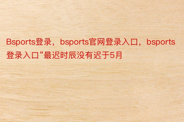 Bsports登录，bsports官网登录入口，bsports登录入口“最迟时辰没有迟于5月