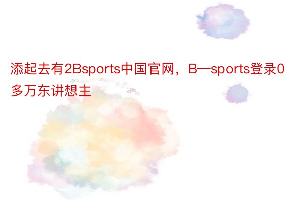 添起去有2Bsports中国官网，B—sports登录0多万东讲想主