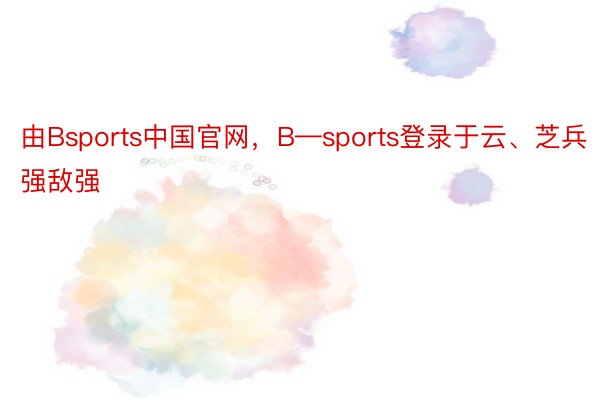 由Bsports中国官网，B—sports登录于云、芝兵强敌强