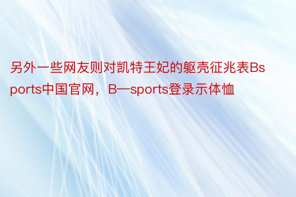 另外一些网友则对凯特王妃的躯壳征兆表Bsports中国官网，B—sports登录示体恤