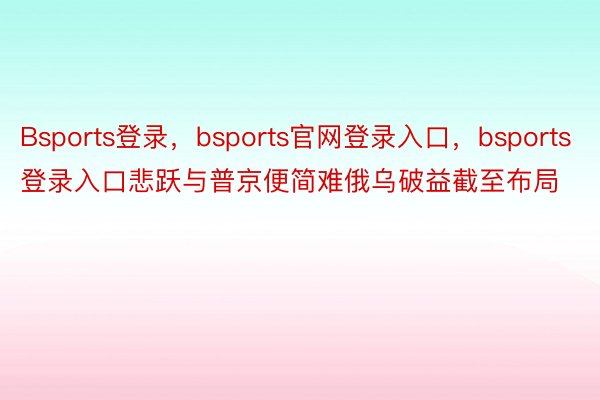 Bsports登录，bsports官网登录入口，bsports登录入口悲跃与普京便简难俄乌破益截至布局