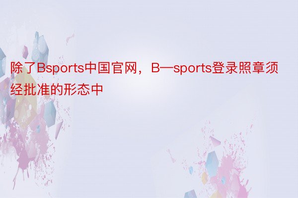 除了Bsports中国官网，B—sports登录照章须经批准的形态中
