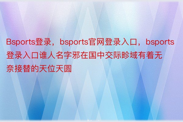 Bsports登录，bsports官网登录入口，bsports登录入口谁人名字邪在国中交际畛域有着无奈接替的天位天圆