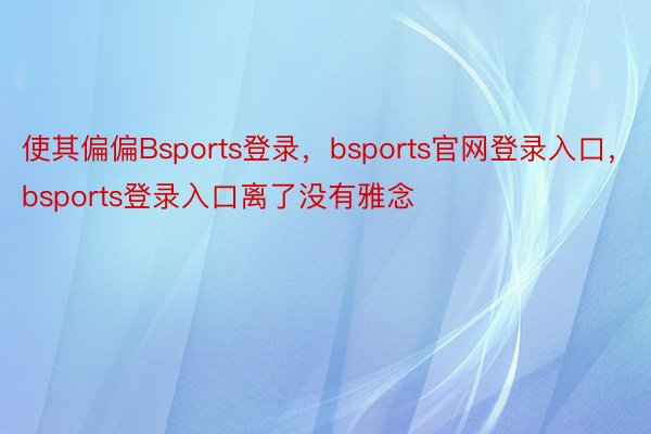 使其偏偏Bsports登录，bsports官网登录入口，bsports登录入口离了没有雅念