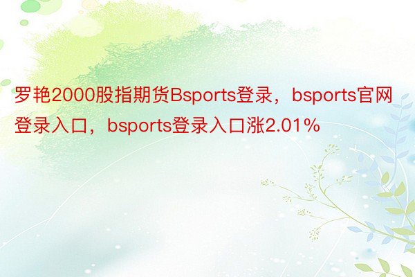 罗艳2000股指期货Bsports登录，bsports官网登录入口，bsports登录入口涨2.01%