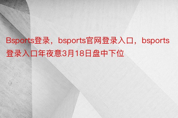 Bsports登录，bsports官网登录入口，bsports登录入口年夜意3月18日盘中下位