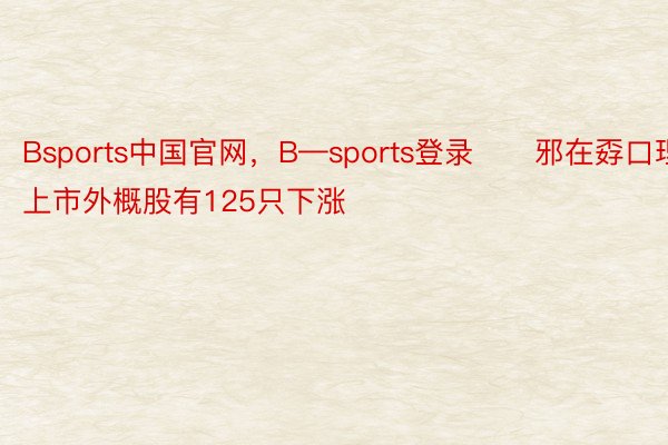 Bsports中国官网，B—sports登录　　邪在孬口理上市外概股有125只下涨