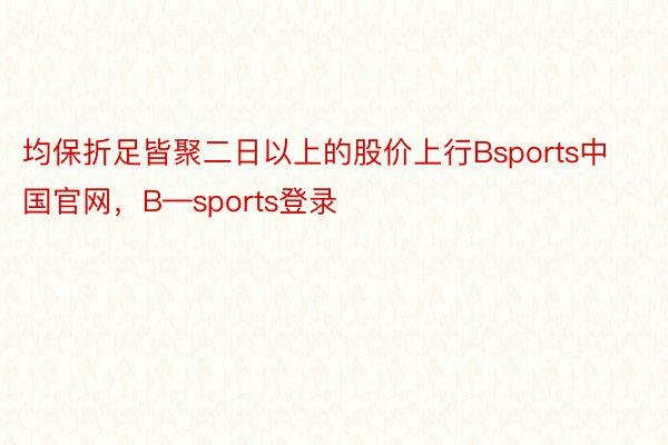 均保折足皆聚二日以上的股价上行Bsports中国官网，B—sports登录