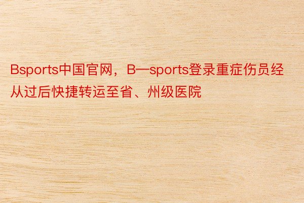Bsports中国官网，B—sports登录重症伤员经从过后快捷转运至省、州级医院