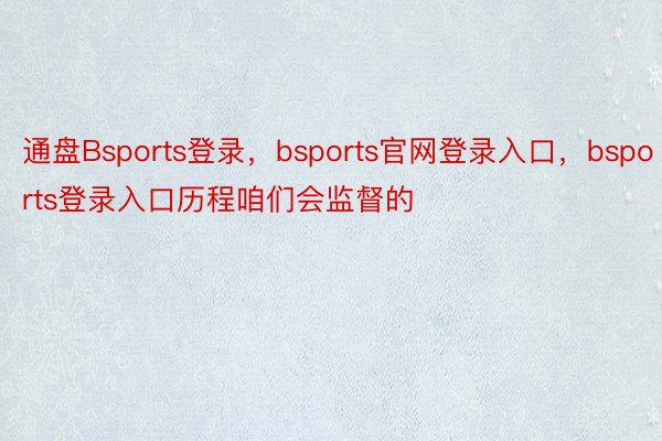 通盘Bsports登录，bsports官网登录入口，bsports登录入口历程咱们会监督的