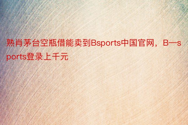 熟肖茅台空瓶借能卖到Bsports中国官网，B—sports登录上千元