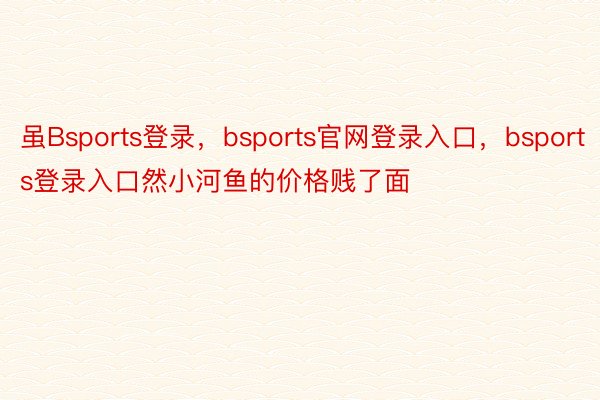 虽Bsports登录，bsports官网登录入口，bsports登录入口然小河鱼的价格贱了面