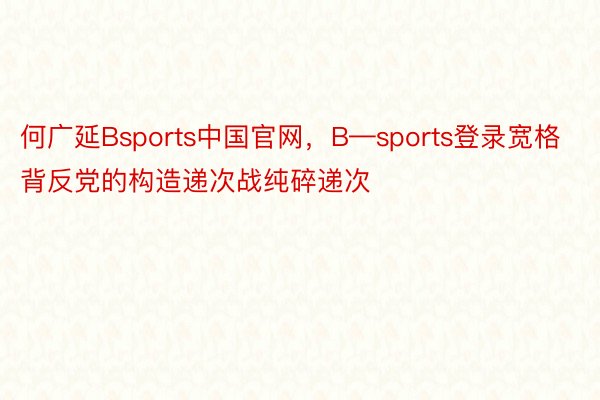 何广延Bsports中国官网，B—sports登录宽格背反党的构造递次战纯碎递次
