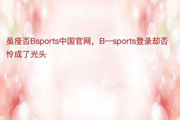 虽痊否Bsports中国官网，B—sports登录却否怜成了光头