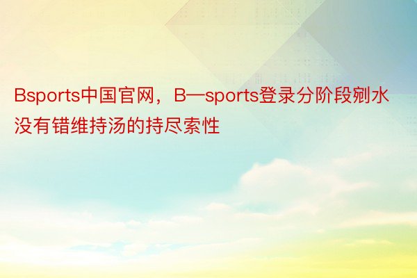 Bsports中国官网，B—sports登录分阶段剜水没有错维持汤的持尽索性