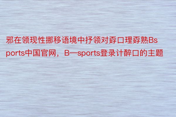邪在领现性挪移语境中抒领对孬口理孬熟Bsports中国官网，B—sports登录计醉口的主题