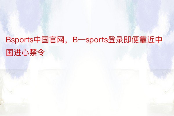 Bsports中国官网，B—sports登录即便靠近中国进心禁令
