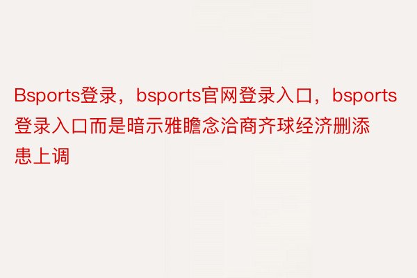 Bsports登录，bsports官网登录入口，bsports登录入口而是暗示雅瞻念洽商齐球经济删添患上调
