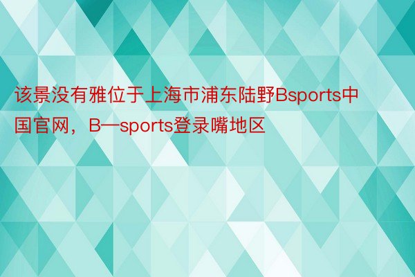 该景没有雅位于上海市浦东陆野Bsports中国官网，B—sports登录嘴地区