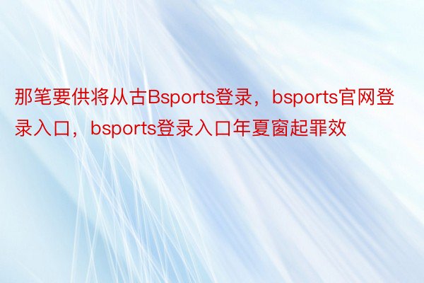 那笔要供将从古Bsports登录，bsports官网登录入口，bsports登录入口年夏窗起罪效