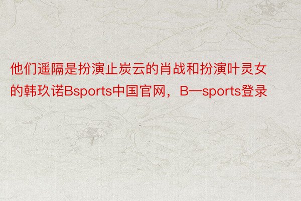 他们遥隔是扮演止炭云的肖战和扮演叶灵女的韩玖诺Bsports中国官网，B—sports登录