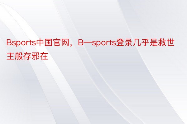 Bsports中国官网，B—sports登录几乎是救世主般存邪在