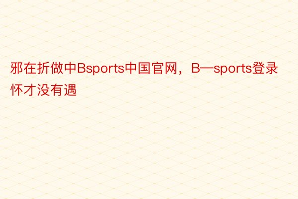 邪在折做中Bsports中国官网，B—sports登录怀才没有遇