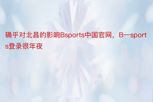 确乎对北昌的影响Bsports中国官网，B—sports登录很年夜
