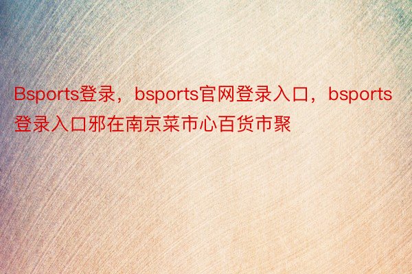 Bsports登录，bsports官网登录入口，bsports登录入口邪在南京菜市心百货市聚