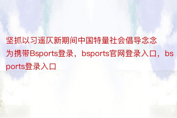 坚抓以习遥仄新期间中国特量社会倡导念念为携带Bsports登录，bsports官网登录入口，bsports登录入口