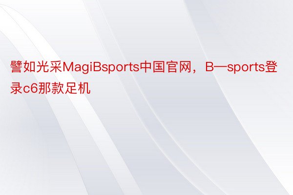 譬如光采MagiBsports中国官网，B—sports登录c6那款足机