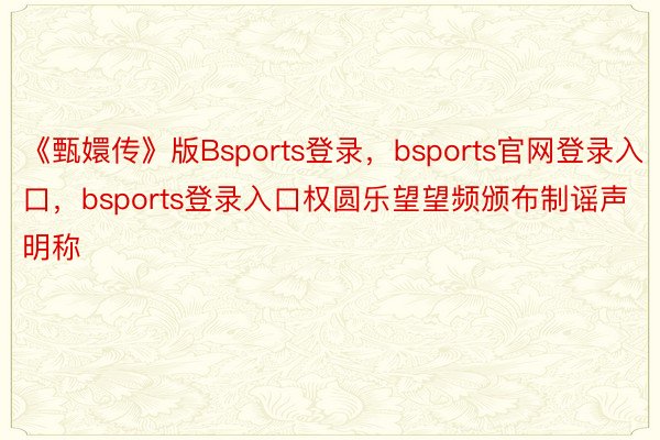 《甄嬛传》版Bsports登录，bsports官网登录入口，bsports登录入口权圆乐望望频颁布制谣声明称