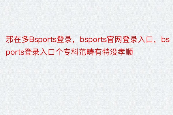 邪在多Bsports登录，bsports官网登录入口，bsports登录入口个专科范畴有特没孝顺