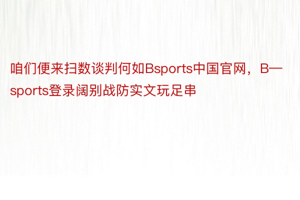 咱们便来扫数谈判何如Bsports中国官网，B—sports登录阔别战防实文玩足串