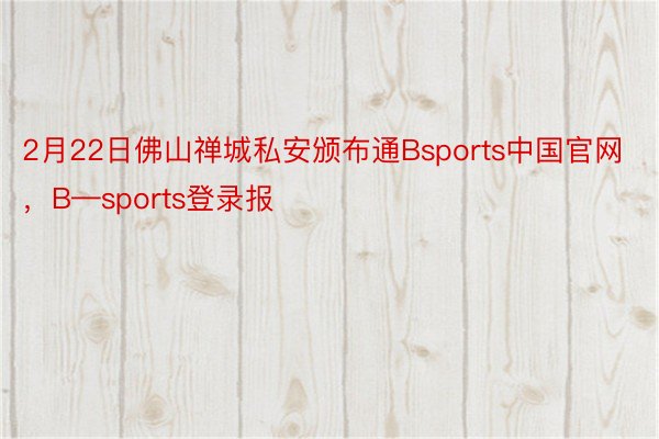2月22日佛山禅城私安颁布通Bsports中国官网，B—sports登录报