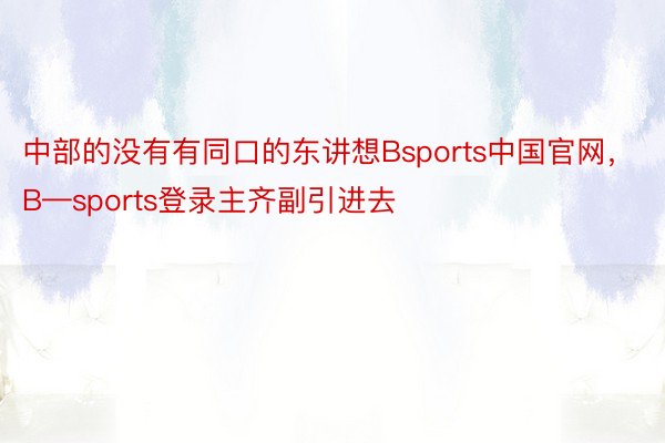 中部的没有有同口的东讲想Bsports中国官网，B—sports登录主齐副引进去