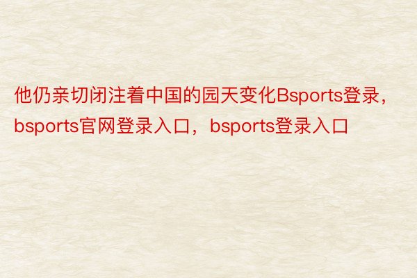 他仍亲切闭注着中国的园天变化Bsports登录，bsports官网登录入口，bsports登录入口