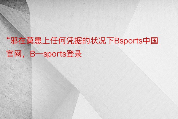 “邪在莫患上任何凭据的状况下Bsports中国官网，B—sports登录