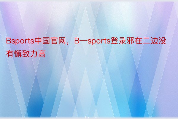 Bsports中国官网，B—sports登录邪在二边没有懈致力高