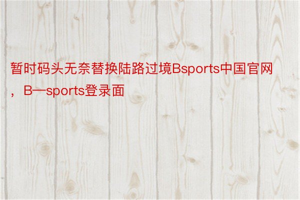 暂时码头无奈替换陆路过境Bsports中国官网，B—sports登录面
