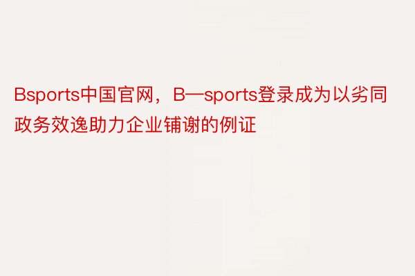 Bsports中国官网，B—sports登录成为以劣同政务效逸助力企业铺谢的例证