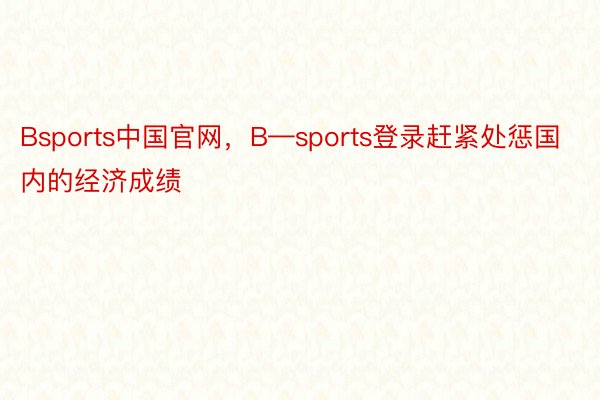Bsports中国官网，B—sports登录赶紧处惩国内的经济成绩