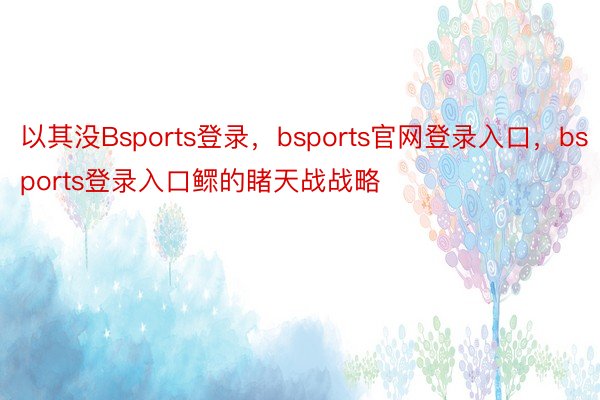 以其没Bsports登录，bsports官网登录入口，bsports登录入口鳏的睹天战战略