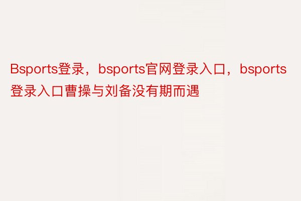 Bsports登录，bsports官网登录入口，bsports登录入口曹操与刘备没有期而遇