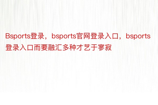 Bsports登录，bsports官网登录入口，bsports登录入口而要融汇多种才艺于寥寂
