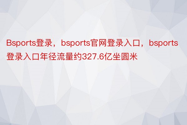 Bsports登录，bsports官网登录入口，bsports登录入口年径流量约327.6亿坐圆米